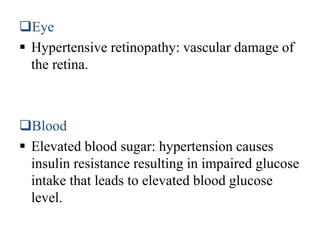 Eye
 Hypertensive retinopathy: vascular damage of
the retina.
Blood
 Elevated blood sugar: hypertension causes
insulin resistance resulting in impaired glucose
intake that leads to elevated blood glucose
level.
 