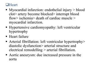 Heart
 Myocardial infarction: endothelial injury > blood
clot> artery become blocked> interrupt blood
flow> ischemia> death of cardiac muscle >
myocardial infarction.
 Hypertensive cardiomyopathy: left ventricular
hypertrophy
 Heart failure
 Arterial fibrillation: left ventricular hypertrophy>
diastolic dysfunction> arterial structure and
electrical remodelling > arterial fibrillation.
 Aortic aneurysm: due increased pressure in the
aorta
 