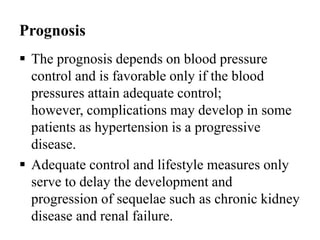Prognosis
 The prognosis depends on blood pressure
control and is favorable only if the blood
pressures attain adequate control;
however, complications may develop in some
patients as hypertension is a progressive
disease.
 Adequate control and lifestyle measures only
serve to delay the development and
progression of sequelae such as chronic kidney
disease and renal failure.
 