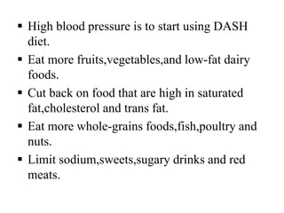  High blood pressure is to start using DASH
diet.
 Eat more fruits,vegetables,and low-fat dairy
foods.
 Cut back on food that are high in saturated
fat,cholesterol and trans fat.
 Eat more whole-grains foods,fish,poultry and
nuts.
 Limit sodium,sweets,sugary drinks and red
meats.
 