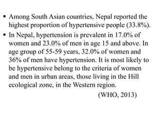  Among South Asian countries, Nepal reported the
highest proportion of hypertensive people (33.8%).
 In Nepal, hypertension is prevalent in 17.0% of
women and 23.0% of men in age 15 and above. In
age group of 55-59 years, 32.0% of women and
36% of men have hypertension. It is most likely to
be hypertensive belong to the criteria of women
and men in urban areas, those living in the Hill
ecological zone, in the Western region.
(WHO, 2013)
 