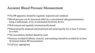 Accurate Blood Pressure Measurement
The BP apparatus should be regularly inspected and validated.
Blood pressure can be measured either by a conventional sphygmomanometer,
using a stethoscope, or by an automated electronic device.
Well trained and regularly retrained professional.
Patient properly prepared and positioned and seated quietly for at least 5 minutes
in a chair.
The auscultatory method should be used.
Noxious avoided (Caffeine, exercise, and smoking) should be avoided for at least
30 minutes before BP measurement.
Cuff size- appropriate
 