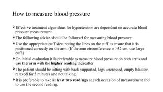 How to measure blood pressure
Effective treatment algorithms for hypertension are dependent on accurate blood
pressure measurement.
The following advice should be followed for measuring blood pressure:
Use the appropriate cuff size, noting the lines on the cuff to ensure that it is
positioned correctly on the arm. (If the arm circumference is >32 cm, use large
cuff.)
On initial evaluation it is preferable to measure blood pressure on both arms and
use the arm with the higher reading thereafter
The patient should be sitting with back supported, legs uncrossed, empty bladder,
relaxed for 5 minutes and not talking.
It is preferable to take at least two readings at each occasion of measurement and
to use the second reading.
 