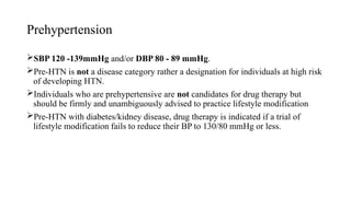 Prehypertension
SBP 120 -139mmHg and/or DBP 80 - 89 mmHg.
Pre-HTN is not a disease category rather a designation for individuals at high risk
of developing HTN.
Individuals who are prehypertensive are not candidates for drug therapy but
should be firmly and unambiguously advised to practice lifestyle modification
Pre-HTN with diabetes/kidney disease, drug therapy is indicated if a trial of
lifestyle modification fails to reduce their BP to 130/80 mmHg or less.
 