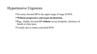 Hypertensive Urgencies
Severely elevated BP in the upper range of stage II HTN.
Without progressive end-organ dysfunction.
E.g., Highly elevated BP without severe headache, shortness of
breath or chest pain.
Usually due to under-controlled HTN.
 