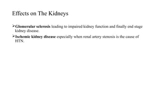 Effects on The Kidneys
Glomerular sclerosis leading to impaired kidney function and finally end stage
kidney disease.
Ischemic kidney disease especially when renal artery stenosis is the cause of
HTN.
 
