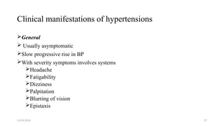 Clinical manifestations of hypertensions
General
 Usually asymptomatic
Slow progressive rise in BP
With severity symptoms involves systems
Headache
Fatigability
Dizziness
Palpitation
Blurring of vision
Epistaxis
12/24/2024 27
 