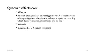 Systemic effects cont.
Kidneys
Arterial changes cause chronic glomerular ischemia with
subsequent glomerulosclerosis, tubular atrophy and scarring
which destroys individual nephrons one by one
Nocturia
Increased BUN & serum creatinine
12/24/2024 30
 