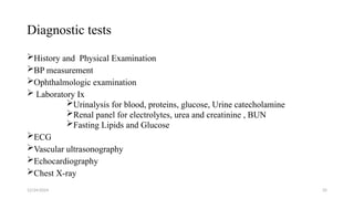 Diagnostic tests
History and Physical Examination
BP measurement
Ophthalmologic examination
 Laboratory Ix
Urinalysis for blood, proteins, glucose, Urine catecholamine
Renal panel for electrolytes, urea and creatinine , BUN
Fasting Lipids and Glucose
ECG
Vascular ultrasonography
Echocardiography
Chest X-ray
12/24/2024 35
 