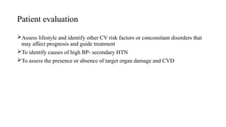 Patient evaluation
Assess lifestyle and identify other CV risk factors or concomitant disorders that
may affect prognosis and guide treatment
To identify causes of high BP- secondary HTN
To assess the presence or absence of target organ damage and CVD
 