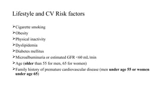Lifestyle and CV Risk factors
Cigarette smoking
Obesity
Physical inactivity
Dyslipidemia
Diabetes mellitus
Microalbuminuria or estimated GFR <60 mL/min
Age (older than 55 for men, 65 for women)
Family history of premature cardiovascular disease (men under age 55 or women
under age 65)
 