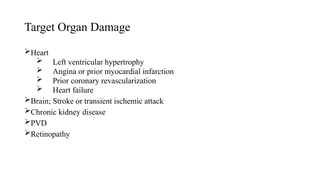 Target Organ Damage
Heart
 Left ventricular hypertrophy
 Angina or prior myocardial infarction
 Prior coronary revascularization
 Heart failure
Brain; Stroke or transient ischemic attack
Chronic kidney disease
PVD
Retinopathy
 