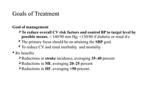 Goals of Treatment
Goal of management
To reduce overall CV risk factors and control BP to target level by
possible means. < 140/90 mm Hg; <130/80 if diabetic or renal d/s.
 The primary focus should be on attaining the SBP goal.
 To reduce CV and renal morbidity and mortality
 Rx benefits
Reductions in stroke incidence, averaging 35–40 percent
Reductions in MI, averaging 20–25 percent
Reductions in HF, averaging >50 percent.
 