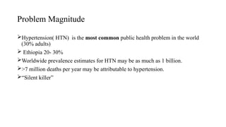Problem Magnitude
Hypertension( HTN) is the most common public health problem in the world
(30% adults)
 Ethiopia 20- 30%
Worldwide prevalence estimates for HTN may be as much as 1 billion.
>7 million deaths per year may be attributable to hypertension.
“Silent killer”
 