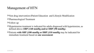 Management of HTN
Non drug intervention (Patient Education and Lifestyle Modification
Pharmacological Treatment
Follow up
Hypertension treatment is indicated for adults diagnosed with hypertension, as
defined above (SBP ≥140 mmHg and/or DBP ≥90 mmHg).
Patients with SBP ≥180 mmHg or DBP ≥110 mmHg may be indicated for
immediate treatment based on one assessment
12/24/2024 40
 