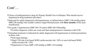 Cont’…
Choice of antihypertensive drug for Primary Health Care in Ethiopia: Who should receive
hypertension drug treatment and when?
Indicated for adults diagnosed with hypertension, as defined above (SBP ≥140 mmHg and/or
DBP ≥90 mmHg) who couldn’t achieve target blood pressure with three months of life style
modification.
For grade 2 hypertension (SBP 160-179 and/or DBP 100-109mmHg)
Confirm diagnosis within one week and Start antihypertensive treatment with CCB.
Immediate treatment is Indicated for adults diagnosed with hypertension at initial presentation
in those with :
End-organ damage
High CVD risk (Lab based WHO cardiovascular risk >20% or non-Lab based WHO
cardiovascular risk >10%
Hypertensive Crises (SBP ≥180 mmHg or DBP ≥110 mmHg)
 