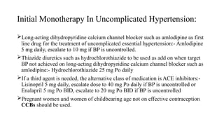 Initial Monotherapy In Uncomplicated Hypertension:
Long-acting dihydropyridine calcium channel blocker such as amlodipine as first
line drug for the treatment of uncomplicated essential hypertension:- Amlodipine
5 mg daily, escalate to 10 mg if BP is uncontrolled.
Thiazide diuretics such as hydrochlorothiazide to be used as add on when target
BP not achieved on long-acting dihydropyridine calcium channel blocker such as
amlodipine:- Hydrochlorothiazide 25 mg Po daily
If a third agent is needed, the alternative class of medication is ACE inhibitors:-
Lisinopril 5 mg daily, escalate dose to 40 mg Po daily if BP is uncontrolled or
Enalapril 5 mg Po BID, escalate to 20 mg Po BID if BP is uncontrolled
Pregnant women and women of childbearing age not on effective contraception
CCBs should be used.
 