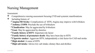 Nursing Management
Assessment
 Comprehensive nursing assessment focusing CVD and systemic manifestations
 Including history of
Angina/MI Stroke: Complications of HTN, Angina may improve with b-blokers
Asthma, COPD: Preclude the use of b-blockers
Claudication: May be aggravated by b-blockers
Gout: May be aggravated by diuretics
Family history of HTN: Important risk factor
Family history of premature death: May have been due to HTN
Cigarette smoker: Aggravate HTN, independently a risk factor for CAD and stroke
High alcohol: A cause of HTN
High salt intake: Advice low salt intake; dietary likes and dislikes
12/24/2024 46
 