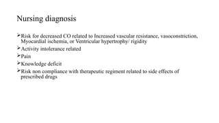 Nursing diagnosis
Risk for decreased CO related to Increased vascular resistance, vasoconstriction,
Myocardial ischemia, or Ventricular hypertrophy/ rigidity
Activity intolerance related
Pain
Knowledge deficit
Risk non compliance with therapeutic regiment related to side effects of
prescribed drugs
 