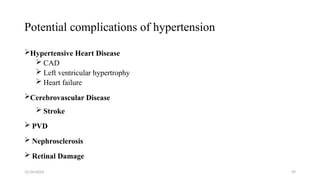 Potential complications of hypertension
Hypertensive Heart Disease
 CAD
 Left ventricular hypertrophy
 Heart failure
Cerebrovascular Disease
 Stroke
 PVD
 Nephrosclerosis
 Retinal Damage
12/24/2024 49
 
