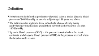 Definition
Hypertension: is defined as persistently elevated, systolic and/or diastolic blood
pressure of 140/90 mmHg or more in subjects aged 18 years and above.
The definition also applies to those individuals who are already taking
antihypertensive medications even if their current blood pressure is less than
140/90mmHg
Systolic blood pressure (SBP) is the pressure exerted when the heart
contracts and diastolic blood pressure (DBP) is the pressure exerted when
the heart muscle relaxes
 