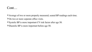 Cont…
Average of two or more properly measured, seated BP readings each time.
On two or more separate office visits.
Systolic BP is more important CV risk factor after age 50.
Diastolic BP is more important before age 50.
 