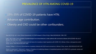 PREVALENCE OF HTN AMONG COVID-19
 15%-35% of COVID-19 patients have HTN.
 Advance age contribution.
 Obesity and CKD could be other confounders.
20J. ALSAID. 38TH HTN AND CV HIGHLIGHT SESSION 22ND AUG. 2020.
Guan WJ, Ni Zy, Hu Y, et al. Clinical characteristic of COVID disease in China, N Eng J Med.2020;382(18): 1708-1720.
Lian J, Jin X, Hao S, et al. Analysis of epidemiological and clinical features in older patients with coronavirus disease 2019 (COVID-19) out of
Wuhan. Clin Infect Dis. 2020.
Zhou F, Yu T, Du R, et al. Clinical course and risk factors for mortality of adult inpatients with COVID-19 in Wuhan, China: a retrospective cohort
study. Lancet. 2020;395(10229):1054-1062.
Huang C, Wang Y, Li X, et al. Clinical features of patients infected with 2019 novel coronavirus in Wuhan, China. Lancet. 2020;395(10223):497-506.
Emami A, Javanmardi F, Pirbonyeh N, Akbari A. Prevalence of underlying diseases in hospitalized patients with COVID-19: a systematic review and
meta-analysis. Arch Acad Emerg Med. 2020;8(1):e35.
 