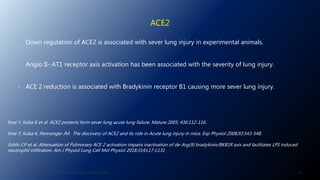 ACE2
 Down regulation of ACE2 is associated with sever lung injury in experimental animals.
 Angio II- AT1 receptor axis activation has been associated with the severity of lung injury.
 ACE 2 reduction is associated with Bradykinin receptor B1 causing more sever lung injury.
J. ALSAID. 38TH HTN AND CV HIGHLIGHT SESSION 22ND AUG. 2020. 49
Imai Y, Kuba K et al. ACE2 protects form sever lung acute lung failure. Mature 2005; 436:112-116.
Imai Y, Kuba K, Pennonger JM. The discovery of ACE2 and its role in Acute lung injury in mice. Exp Physiol 2008;93:543-548.
Sobhi CP et al. Attenuation of Pulmonary ACE 2 activation impairs inactivation of de-Arg(9) bradykinin/BKB1R axis and facilitates LPS induced
neutrophil infiltration. Am J Physiol Lung Cell Mol Physiol 2018:314:L17-L131
 