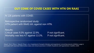 N 126 patients with COVID.
Retrospective randomized study:
HTN patient with RAAS inh. against non HTN.
Results:
Critical cases 9.3% against 22.9%. P not significant.
Mortality was less 4.7 against 13.3%. P not significant.
Yang G, Tan Z, Zhou L, Yang M, Peng L, et al. Angiotensin II receptor blockers and angiotensin-converting enzyme inhibitors usage is
associated with improved inflammatory status and clinical outcomes in COVID-19 patients with hypertension. medRxiv; 2020.
OUT COME OF COVID CASES WITH HTN ON RAAS
56J. ALSAID. 38TH HTN AND CV HIGHLIGHT SESSION 22ND AUG. 2020.
 