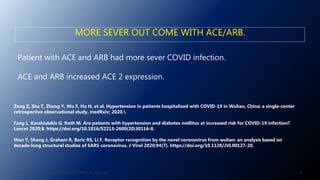 MORE SEVER OUT COME WITH ACE/ARB.
Patient with ACE and ARB had more sever COVID infection.
ACE and ARB increased ACE 2 expression.
Zeng Z, Sha T, Zhang Y, Wu F, Hu H, et al. Hypertension in patients hospitalized with COVID-19 in Wuhan, China: a single-center
retrospective observational study. medRxiv; 2020.
Fang L, Karakiulakis G, Roth M. Are patients with hypertension and diabetes mellitus at increased risk for COVID-19 infection?
Lancet 2020;8. https://doi.org/10.1016/S2213-2600(20)30116-8.
Wan Y, Shang J, Graham R, Baric RS, Li F. Receptor recognition by the novel coronavirus from wuhan: an analysis based on
decade-long structural studies of SARS coronavirus. J Virol 2020;94(7). https://doi.org/10.1128/JVI.00127-20.
59J. ALSAID. 38TH HTN AND CV HIGHLIGHT SESSION 22ND AUG. 2020.
 