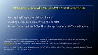 DOES ACE INH OR ARB CAUSE MORE SEVER INFECTION?
 An ongoing Prospective trial from Ireland.
 Enrolling COVID patients receiving ACE or ARM.
 Randomize to continue ACE/ARB or change to other AntiHTN medications.
J. ALSAID. 38TH HTN AND CV HIGHLIGHT SESSION 22ND AUG. 2020. 68
U.S. National Library of Medicine. Coronavirus (COVID-19) ACEi/ARB Investigation (CORONACION).ClinicalTrials.gov
Identifier:NCT04330300 [updated April 13, 2020]. Accessed at
https://clinicaltrials.gov/ct2/show/NCT04330300?term=NCT04330300&draw=2&rank=1 on 29 April 2020.
Mackey K. King V. Gurley S. et al. Risks and Impact of ACE Inh or ARB on SARS-COv-2 Infection in Adults. Annals of Internal
Medicine. Vol. 173. No. 3. 4 Aug. 2020
 