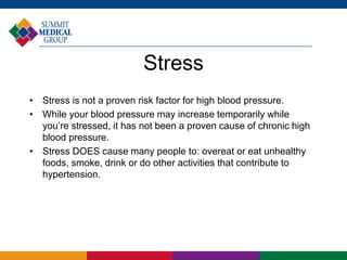 Stress 
• Stress is not a proven risk factor for high blood pressure. 
• While your blood pressure may increase temporarily while 
you’re stressed, it has not been a proven cause of chronic high 
blood pressure. 
• Stress DOES cause many people to: overeat or eat unhealthy 
foods, smoke, drink or do other activities that contribute to 
hypertension. 
 