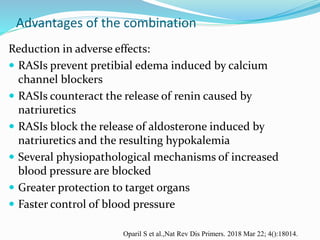 Advantages of the combination
Reduction in adverse effects:
 RASIs prevent pretibial edema induced by calcium
channel blockers
 RASIs counteract the release of renin caused by
natriuretics
 RASIs block the release of aldosterone induced by
natriuretics and the resulting hypokalemia
 Several physiopathological mechanisms of increased
blood pressure are blocked
 Greater protection to target organs
 Faster control of blood pressure
Oparil S et al.,Nat Rev Dis Primers. 2018 Mar 22; 4():18014.
 