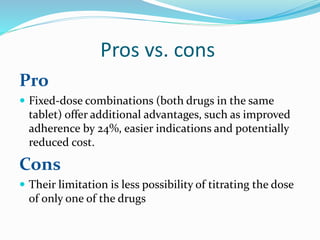 Pros vs. cons
Pro
 Fixed-dose combinations (both drugs in the same
tablet) offer additional advantages, such as improved
adherence by 24%, easier indications and potentially
reduced cost.
Cons
 Their limitation is less possibility of titrating the dose
of only one of the drugs
 