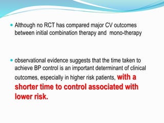  Although no RCT has compared major CV outcomes
between initial combination therapy and mono-therapy
 observational evidence suggests that the time taken to
achieve BP control is an important determinant of clinical
outcomes, especially in higher risk patients, with a
shorter time to control associated with
lower risk.
 