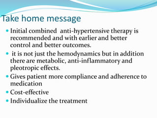 Take home message
 Initial combined anti-hypertensive therapy is
recommended and with earlier and better
control and better outcomes.
 it is not just the hemodynamics but in addition
there are metabolic, anti-inflammatory and
pleotropic effects.
 Gives patient more compliance and adherence to
medication
 Cost-effective
 Individualize the treatment
 