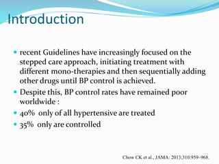 Introduction
 recent Guidelines have increasingly focused on the
stepped care approach, initiating treatment with
different mono-therapies and then sequentially adding
other drugs until BP control is achieved.
 Despite this, BP control rates have remained poor
worldwide :
 40% only of all hypertensive are treated
 35% only are controlled
Chow CK et al., JAMA: 2013;310:959–968.
 