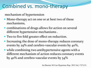 Combined vs. mono-therapy
mechanism of hypertension
 Mono-therapy act on one or at best two of these
mechanisms,
 combinations of drugs allows for action on several
different hypertensive mechanisms .
 Two to five fold greater effect on reduction.
 Increasing the dose of mono-therapy reduces coronary
events by 29% and cerebro-vascular events by 40%,
 while combining two antihypertensive agents with a
different mechanism of action reduces coronary events
by 40% and cerebro-vascular events by 54%
Art.Burnier M Curr Hypertens Rep. 2015 Jul; 17(7):51.
 