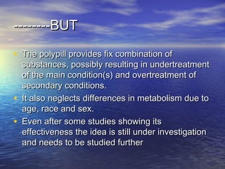 BUTBUT----------------
• The polypill provides fix combination ofThe polypill provides fix combination of
substances, possibly resulting in undertreatmentsubstances, possibly resulting in undertreatment
of the main condition(s) and overtreatment ofof the main condition(s) and overtreatment of
secondary conditions.secondary conditions.
• It also neglects differences in metabolism due toIt also neglects differences in metabolism due to
age, race and sex.age, race and sex.
• Even after some studies showing itsEven after some studies showing its
effectiveness the idea is still under investigationeffectiveness the idea is still under investigation
and needs to be studied furtherand needs to be studied further
 