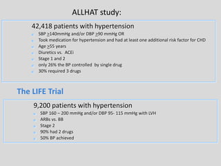 ALLHAT study: 
42,418 patients with hypertension 
 SBP >140mmHg and/or DBP >90 mmHg OR 
 Took medication for hypertension and had at least one additional risk factor for CHD 
 Age >55 years 
 Diuretics vs. ACEi 
 Stage 1 and 2 
 only 26% the BP controlled by single drug 
 30% required 3 drugs 
The LIFE Trial 
9,200 patients with hypertension 
 SBP 160 – 200 mmHg and/or DBP 95- 115 mmHg with LVH 
 ARBs vs. BB 
 Stage 2 
 90% had 2 drugs 
 50% BP achieved 
 
