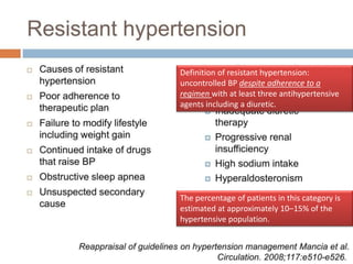 Definition of resistant hypertension: 
uncontrolled BP despite adherence to a 
regimen with at least three antihypertensive 
agents including a diuretic. 
The percentage of patients in this category is 
estimated at approximately 10–15% of the 
hypertensive population. 
 