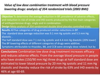 Value of low dose combination treatment with blood pressure 
lowering drugs: analysis of 354 randomized trials (2003 BMJ) 
Objective To determine the average reduction in BP, prevalence of adverse effects, 
and reduction in risk of stroke and IHD events produced by the five main categories 
of antihypertensive drugs, singly and in combination. 
Design Meta-analysis of 354 randomized double blind placebo controlled trials. 
40 000 treated patients and 16 000 patients given placebo 
Results All five categories of drug produced similar reductions in BP. 
The standard dose average reduction was 9.1 mm Hg systolic and 5.5 mm Hg 
diastolic . 
The half standard dose was 7.1 mm Hg systolic and 4.4 mm Hg diastolic (20% lower) 
The BP lowering effects of different categories of drugs were additive. 
Symptoms attributable to thiazides, BB, and CCB were strongly dose related; but by 
ACEi (mainly cough) were not dose related. ARBs caused no excess of symptoms. 
The prevalence of symptoms with two drugs in combination was less than additive. 
Adverse metabolic effects (such as changes in cholesterol or potassium) were 
negligible at half standard dose. 
Conclusions Combination low dose drug treatment increases efficacy 
and reduces adverse effects. From the average blood pressure in people 
who have strokes (150/90 mm Hg) three drugs at half standard dose are 
estimated to lower blood pressure by 20 mm Hg systolic and 11 mm Hg 
diastolic and thereby reduce the risk of stroke by 63% and IHD events by 
46% at age 60-69. 
 