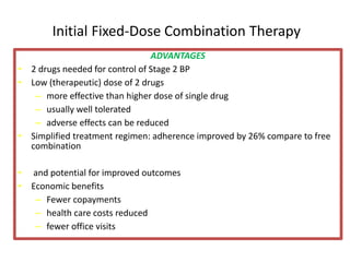 Initial Fixed-Dose Combination Therapy 
ADVANTAGES 
• 2 drugs needed for control of Stage 2 BP 
• Low (therapeutic) dose of 2 drugs 
– more effective than higher dose of single drug 
– usually well tolerated 
– adverse effects can be reduced 
• Simplified treatment regimen: adherence improved by 26% compare to free 
combination 
• and potential for improved outcomes 
• Economic benefits 
– Fewer copayments 
– health care costs reduced 
– fewer office visits 
 