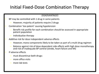 Initial Fixed-Dose Combination Therapy 
DISADVANTAGES 
• BP may be controlled with 1 drug in some patients 
– However, majority of patients require 2 drugs 
• Combination ‘too potent’ causing hypotension 
– Benefit risk profile for each combination should be assessed in appropriate 
patient population 
– Individualize therapy 
• Additive risk for dose independent adverse effects 
– However, mono components likely to be taken as part of a multi drug regimen 
– Balance against risk of dose dependent side effects with high dose monotherapy 
and risk of inadequate BP control (stroke, heart failure and MI) 
• If adverse effects 
– must discontinue both drugs: 
– more office visits 
– more lab tests 
 