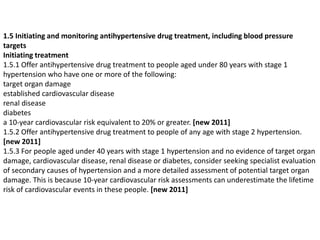 1.5 Initiating and monitoring antihypertensive drug treatment, including blood pressure 
targets 
Initiating treatment 
1.5.1 Offer antihypertensive drug treatment to people aged under 80 years with stage 1 
hypertension who have one or more of the following: 
target organ damage 
established cardiovascular disease 
renal disease 
diabetes 
a 10-year cardiovascular risk equivalent to 20% or greater. [new 2011] 
1.5.2 Offer antihypertensive drug treatment to people of any age with stage 2 hypertension. 
[new 2011] 
1.5.3 For people aged under 40 years with stage 1 hypertension and no evidence of target organ 
damage, cardiovascular disease, renal disease or diabetes, consider seeking specialist evaluation 
of secondary causes of hypertension and a more detailed assessment of potential target organ 
damage. This is because 10-year cardiovascular risk assessments can underestimate the lifetime 
risk of cardiovascular events in these people. [new 2011] 
 