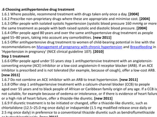 .6 Choosing antihypertensive drug treatment 
1.6.1 Where possible, recommend treatment with drugs taken only once a day. [2004] 
1.6.2 Prescribe non-proprietary drugs where these are appropriate and minimise cost. [2004] 
1.6.3 Offer people with isolated systolic hypertension (systolic blood pressure 160 mmHg or more) 
the same treatment as people with both raised systolic and diastolic blood pressure. [2004] 
1.6.4 Offer people aged 80 years and over the same antihypertensive drug treatment as people 
aged 55–80 years, taking into account any comorbidities. [new 2011] 
1.6.5 Offer antihypertensive drug treatment to women of child-bearing potential in line with the 
recommendations on Management of pregnancy with chronic hypertension and Breastfeeding in 
'Hypertension in pregnancy' (NICE clinical guideline 107). [2010] 
Step 1 treatment 
1.6.6 Offer people aged under 55 years step 1 antihypertensive treatment with an angiotensin-converting 
enzyme (ACE) inhibitor or a low-cost angiotensin-II receptor blocker (ARB). If an ACE 
inhibitor is prescribed and is not tolerated (for example, because of cough), offer a low-cost ARB. 
[new 2011] 
1.6.7 Do not combine an ACE inhibitor with an ARB to treat hypertension. [new 2011] 
1.6.8 Offer step 1 antihypertensive treatment with a calcium-channel blocker (CCB) to people 
aged over 55 years and to black people of African or Caribbean family origin of any age. If a CCB is 
not suitable, for example because of oedema or intolerance, or if there is evidence of heart failure 
or a high risk of heart failure, offer a thiazide-like diuretic. [new 2011] 
1.6.9 If diuretic treatment is to be initiated or changed, offer a thiazide-like diuretic, such as 
chlortalidone (12.5–25.0 mg once daily) or indapamide (1.5 mg modified-release once daily or 
2.5 mg once daily) in preference to a conventional thiazide diuretic such as bendroflumethiazide 
or hydrochlorothiazide. [new 2011] 
 