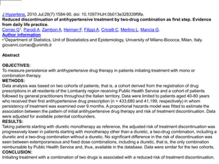 Display Settings: 
•Abstract 
A2absb0trasctt (rteaxtc) t 
J Hypertens. 2010 Jul;28(7):1584-90. doi: 10.1097/HJH.0b013e328339f9fa. 
Reduced discontinuation of antihypertensive treatment by two-drug combination as first step. Evidence 
from daily life practice. 
Corrao G1, Parodi A, Zambon A, Heiman F, Filippi A, Cricelli C, Merlino L, Mancia G. 
Author information 
•1Department of Statistics, Unit of Biostatistics and Epidemiology, University of Milano-Bicocca, Milan, Italy. 
giovanni.corrao@unimib.it 
Abstract 
OBJECTIVES: 
To measure persistence with antihypertensive drug therapy in patients initiating treatment with mono or 
combination therapy. 
METHODS: 
Data analysis was based on two cohorts of patients, that is, a cohort derived from the registration of drug 
prescriptions in all residents of the Lombardy region receiving Public Health Service and a cohort of patients 
followed by general practitioners throughout the Italian territory. Data were limited to patients aged 40-80 years 
who received their first antihypertensive drug prescription (n = 433,680 and 41,199, respectively) in whom 
persistency of treatment was examined over 9 months. A proportional hazards model was fitted to estimate the 
association between the pattern of initial antihypertensive drug therapy and risk of treatment discontinuation. Data 
were adjusted for available potential confounders. 
RESULTS: 
Taking patients starting with diuretic monotherapy as reference, the adjusted risk of treatment discontinuation was 
progressively lower in patients starting with monotherapy other than a diuretic, a two-drug combination, including a 
diuretic and a two-drug combination without a diuretic. No significant difference in the risk of discontinuation was 
seen between extemporaneous and fixed dose combinations, including a diuretic, that is, the only combination 
reimbursable by Public Health Service and, thus, available in the database. Data were similar for the two cohorts. 
CONCLUSION: 
Initiating treatment with a combination of two drugs is associated with a reduced risk of treatment discontinuation. 
 