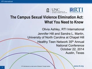 RTI International 
The Campus Sexual Violence Elimination Act: 
What You Need to Know 
Olivia Ashley, RTI International 
Jennifer Hill and Sandra L. Martin, 
University of North Carolina at Chapel Hill 
Healthy Teen Network 35th Annual 
National Conference 
October 22, 2014 
Austin, Texas 
RTI International is a trade name of Research Triangle Institute. www.rti.org 
1 
 