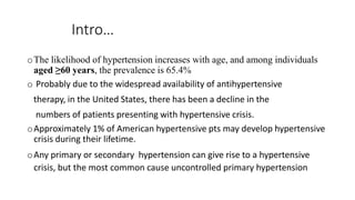 Intro…
oThe likelihood of hypertension increases with age, and among individuals
aged ≥60 years, the prevalence is 65.4%
o Probably due to the widespread availability of antihypertensive
therapy, in the United States, there has been a decline in the
numbers of patients presenting with hypertensive crisis.
oApproximately 1% of American hypertensive pts may develop hypertensive
crisis during their lifetime.
oAny primary or secondary hypertension can give rise to a hypertensive
crisis, but the most common cause uncontrolled primary hypertension
 