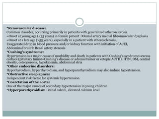 *Renovascular disease:
Common disorder, occurring primarily in patients with generalized atherosclerosis.
=Onset at young age (<35 years) in female patient Renal artery medial fibromuscular dysplasia
=Onset at a late age (>55 years), especially in a patient with atherosclerosis,
Exaggerated drop in blood pressure and/or kidney function with initiation of ACEI,
Abdominal bruit Renal artery stenosis
*Cushing's syndrome:
Hypertension is a major cause of morbidity and death in patients with Cushing's syndrome=excess
cortisol (pituitary tumor=Cushing’s disease or adrenal tumor or ectopic ACTH). HTN, DM, central
obesity, osteoporosis, hypokalemia, abdominal stria
*Other endocrine disorders:
Hypothyroidism, hyperthyroidism, and hyperparathyroidism may also induce hypertension.
*Obstructive sleep apnea:
Independent risk factor for systemic hypertension.
*Coarctation of the aorta:
One of the major causes of secondary hypertension in young children
*Hyperparathyroidism: Renal calculi, elevated calcium level
 